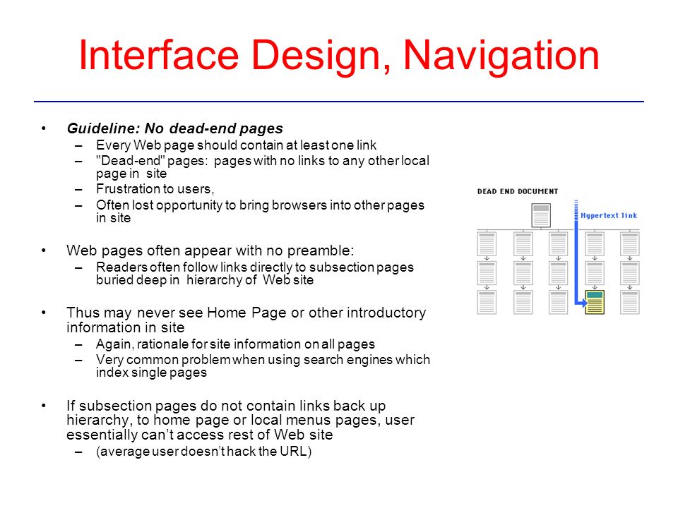 Interface Design, Navigation Guideline: No dead-end pages –Every Web page should contain at least one link – Dead-end pages: pages with no links to any other local page in site –Frustration to users, –Often lost opportunity to bring browsers into other pages in site Web pages often appear with no preamble: –Readers often follow links directly to subsection pages buried deep in hierarchy of Web site Thus may never see Home Page or other introductory information in site –Again, rationale for site information on all pages –Very common problem when using search engines which index single pages If subsection pages do not contain links back up hierarchy, to home page or local menus pages, user essentially can’t access rest of Web site –(average user doesn’t hack the URL)