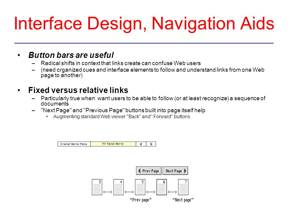 Interface Design, Navigation Aids Button bars are useful –Radical shifts in context that links create can confuse Web users –(need organized cues and interface elements to follow and understand links from one Web page to another) Fixed versus relative links –Particularly true when want users to be able to follow (or at least recognize) a sequence of documents – Next Page and Previous Page buttons built into page itself help Augmenting standard Web viewer Back and Forward buttons