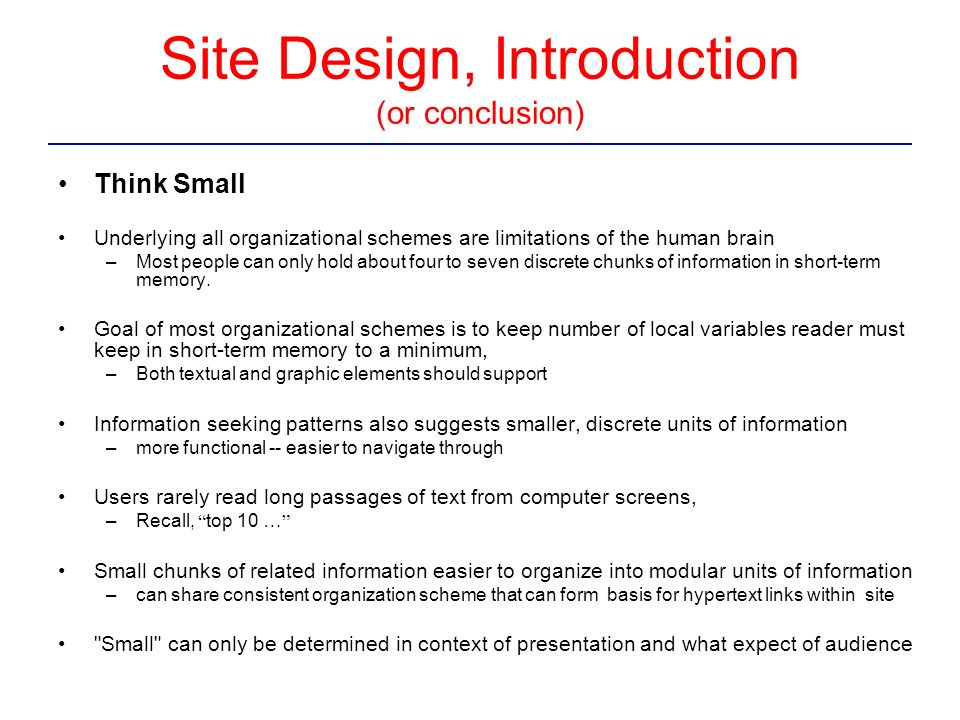 Site Design, Introduction (or conclusion) Think Small Underlying all organizational schemes are limitations of the human brain –Most people can only hold about four to seven discrete chunks of information in short-term memory.