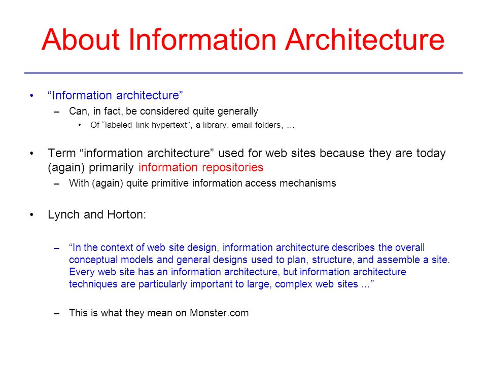 About Information Architecture Information architecture –Can, in fact, be considered quite generally Of labeled link hypertext , a library,  folders, … Term information architecture used for web sites because they are today (again) primarily information repositories –With (again) quite primitive information access mechanisms Lynch and Horton: – In the context of web site design, information architecture describes the overall conceptual models and general designs used to plan, structure, and assemble a site.