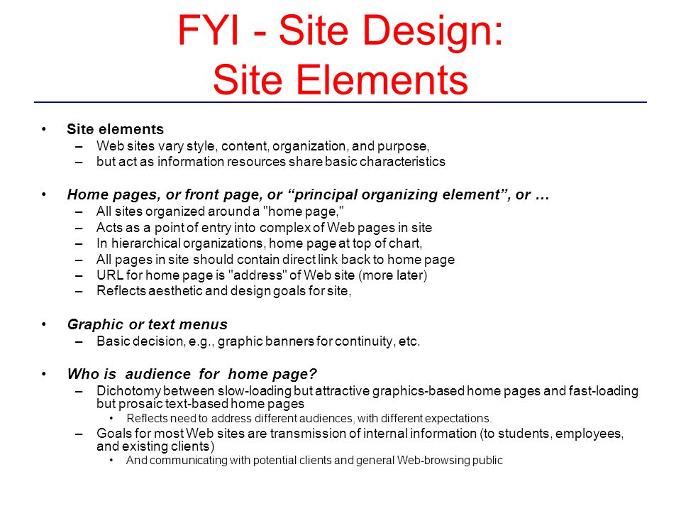 FYI - Site Design: Site Elements Site elements –Web sites vary style, content, organization, and purpose, –but act as information resources share basic characteristics Home pages, or front page, or principal organizing element , or … –All sites organized around a home page, –Acts as a point of entry into complex of Web pages in site –In hierarchical organizations, home page at top of chart, –All pages in site should contain direct link back to home page –URL for home page is address of Web site (more later) –Reflects aesthetic and design goals for site, Graphic or text menus –Basic decision, e.g., graphic banners for continuity, etc.
