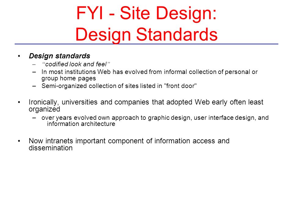 FYI - Site Design: Design Standards Design standards – codified look and feel –In most institutions Web has evolved from informal collection of personal or group home pages –Semi-organized collection of sites listed in front door Ironically, universities and companies that adopted Web early often least organized –over years evolved own approach to graphic design, user interface design, and information architecture Now intranets important component of information access and dissemination