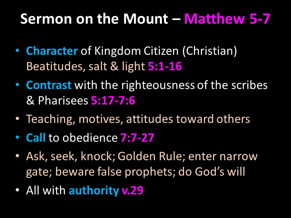 Sermon on the Mount – Matthew 5-7 Character of Kingdom Citizen (Christian) Beatitudes, salt & light 5:1-16 Contrast with the righteousness of the scribes & Pharisees 5:17-7:6 Teaching, motives, attitudes toward others Call to obedience 7:7-27 Ask, seek, knock; Golden Rule; enter narrow gate; beware false prophets; do God’s will All with authority v.29