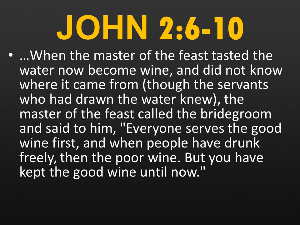 JOHN 2:6-10 …When the master of the feast tasted the water now become wine, and did not know where it came from (though the servants who had drawn the water knew), the master of the feast called the bridegroom and said to him, Everyone serves the good wine first, and when people have drunk freely, then the poor wine.