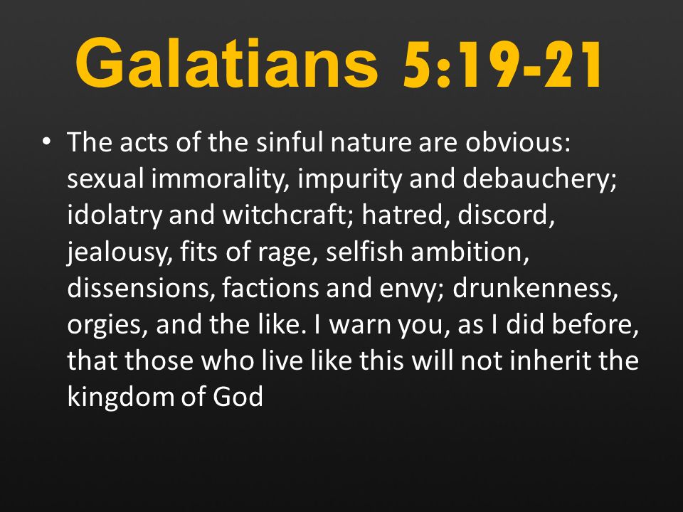 Galatians 5:19-21 The acts of the sinful nature are obvious: sexual immorality, impurity and debauchery; idolatry and witchcraft; hatred, discord, jealousy, fits of rage, selfish ambition, dissensions, factions and envy; drunkenness, orgies, and the like.