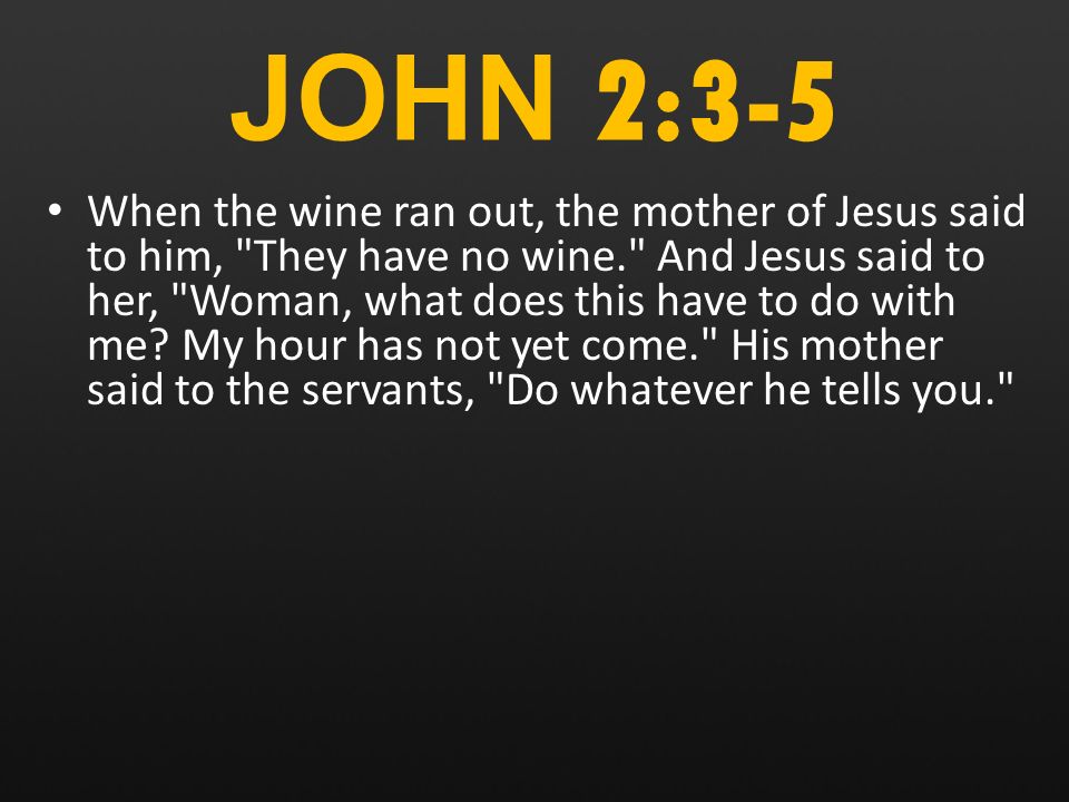 JOHN 2:3-5 When the wine ran out, the mother of Jesus said to him, They have no wine. And Jesus said to her, Woman, what does this have to do with me.