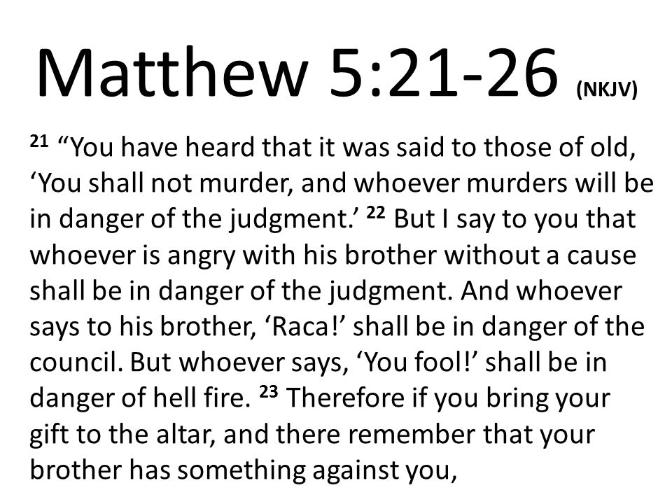 Matthew 5:21-26 (NKJV) 21 You have heard that it was said to those of old, ‘You shall not murder, and whoever murders will be in danger of the judgment.’ 22 But I say to you that whoever is angry with his brother without a cause shall be in danger of the judgment.