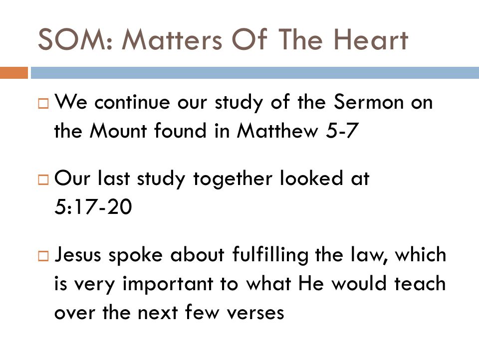 SOM: Matters Of The Heart  We continue our study of the Sermon on the Mount found in Matthew 5-7  Our last study together looked at 5:17-20  Jesus spoke about fulfilling the law, which is very important to what He would teach over the next few verses