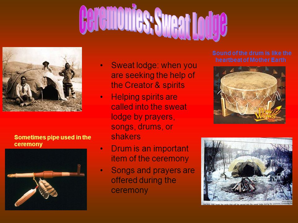Sweat lodge: when you are seeking the help of the Creator & spirits Helping spirits are called into the sweat lodge by prayers, songs, drums, or shakers Drum is an important item of the ceremony Songs and prayers are offered during the ceremony Sound of the drum is like the heartbeat of Mother Earth Sometimes pipe used in the ceremony