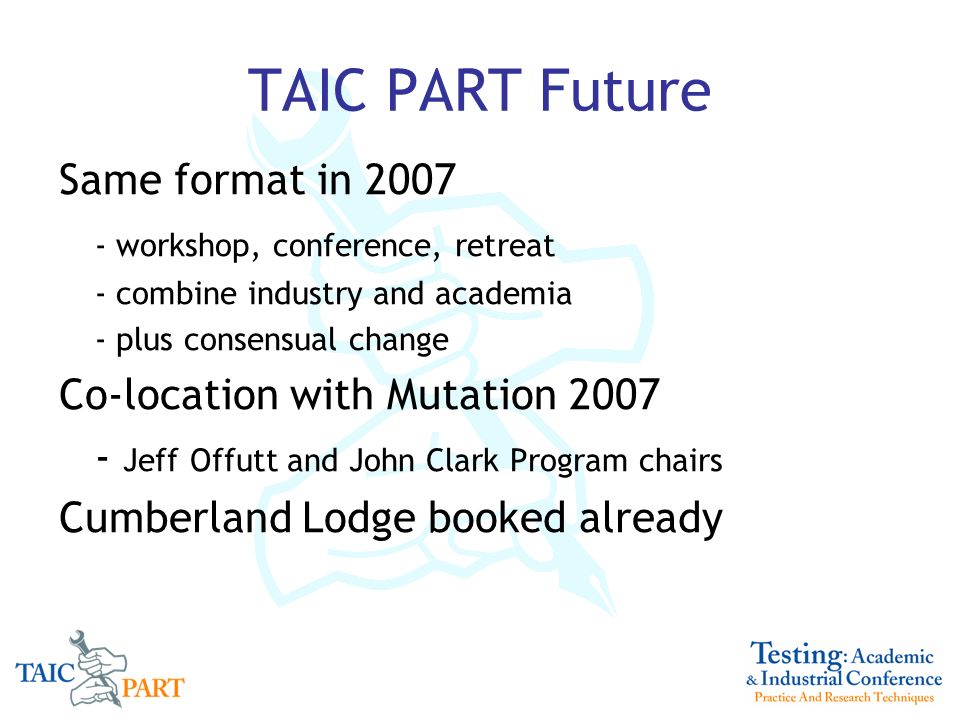 TAIC PART Future Same format in workshop, conference, retreat - combine industry and academia - plus consensual change Co-location with Mutation Jeff Offutt and John Clark Program chairs Cumberland Lodge booked already