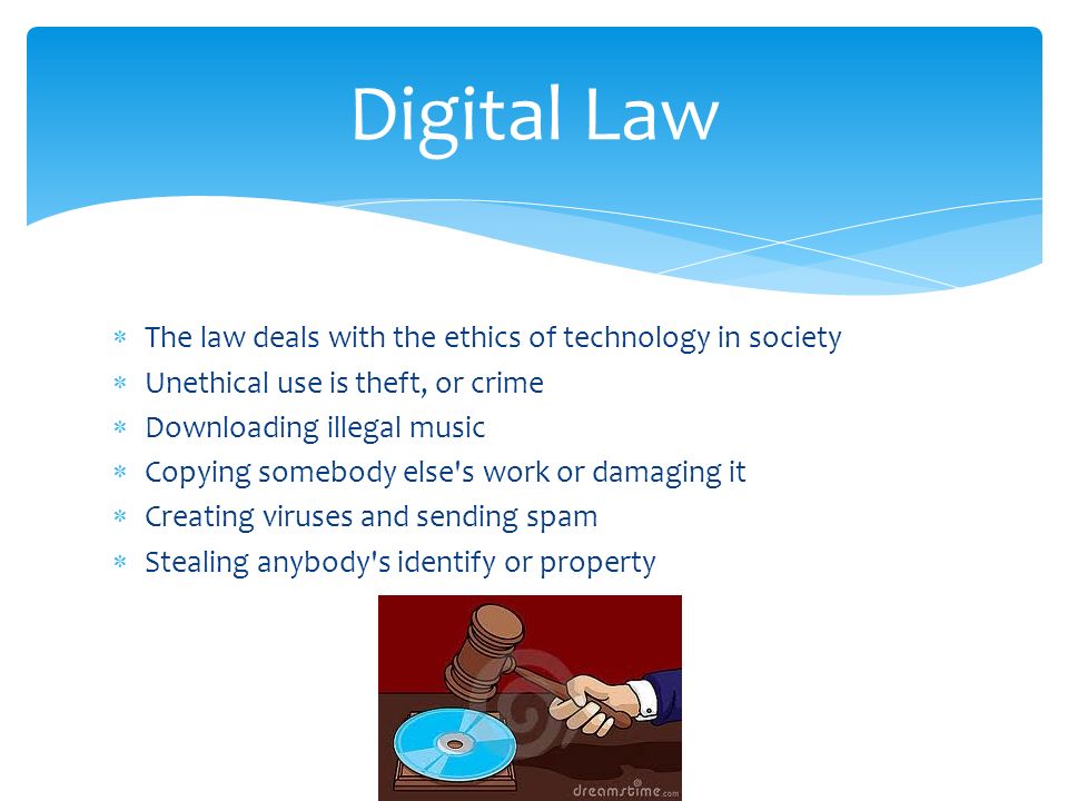  The law deals with the ethics of technology in society  Unethical use is theft, or crime  Downloading illegal music  Copying somebody else s work or damaging it  Creating viruses and sending spam  Stealing anybody s identify or property Digital Law