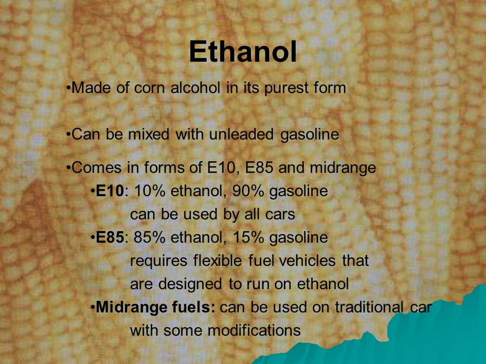 Ethanol Made of corn alcohol in its purest form Can be mixed with unleaded gasoline Comes in forms of E10, E85 and midrange E10: 10% ethanol, 90% gasoline can be used by all cars E85: 85% ethanol, 15% gasoline requires flexible fuel vehicles that are designed to run on ethanol Midrange fuels: can be used on traditional car with some modifications
