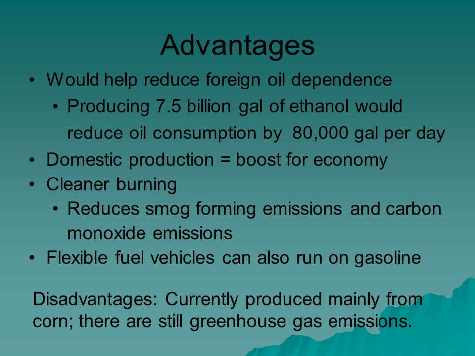 Advantages Would help reduce foreign oil dependence Producing 7.5 billion gal of ethanol would reduce oil consumption by 80,000 gal per day Domestic production = boost for economy Cleaner burning Reduces smog forming emissions and carbon monoxide emissions Flexible fuel vehicles can also run on gasoline Disadvantages: Currently produced mainly from corn; there are still greenhouse gas emissions.