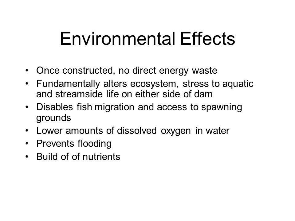 Environmental Effects Once constructed, no direct energy waste Fundamentally alters ecosystem, stress to aquatic and streamside life on either side of dam Disables fish migration and access to spawning grounds Lower amounts of dissolved oxygen in water Prevents flooding Build of of nutrients
