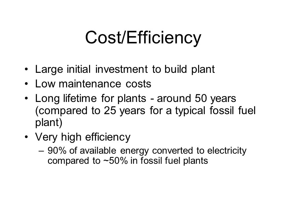 Cost/Efficiency Large initial investment to build plant Low maintenance costs Long lifetime for plants - around 50 years (compared to 25 years for a typical fossil fuel plant) Very high efficiency –90% of available energy converted to electricity compared to ~50% in fossil fuel plants