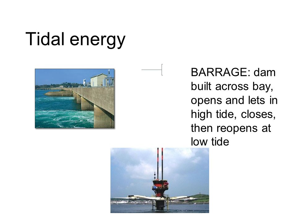 Tidal energy BARRAGE: dam built across bay, opens and lets in high tide, closes, then reopens at low tide
