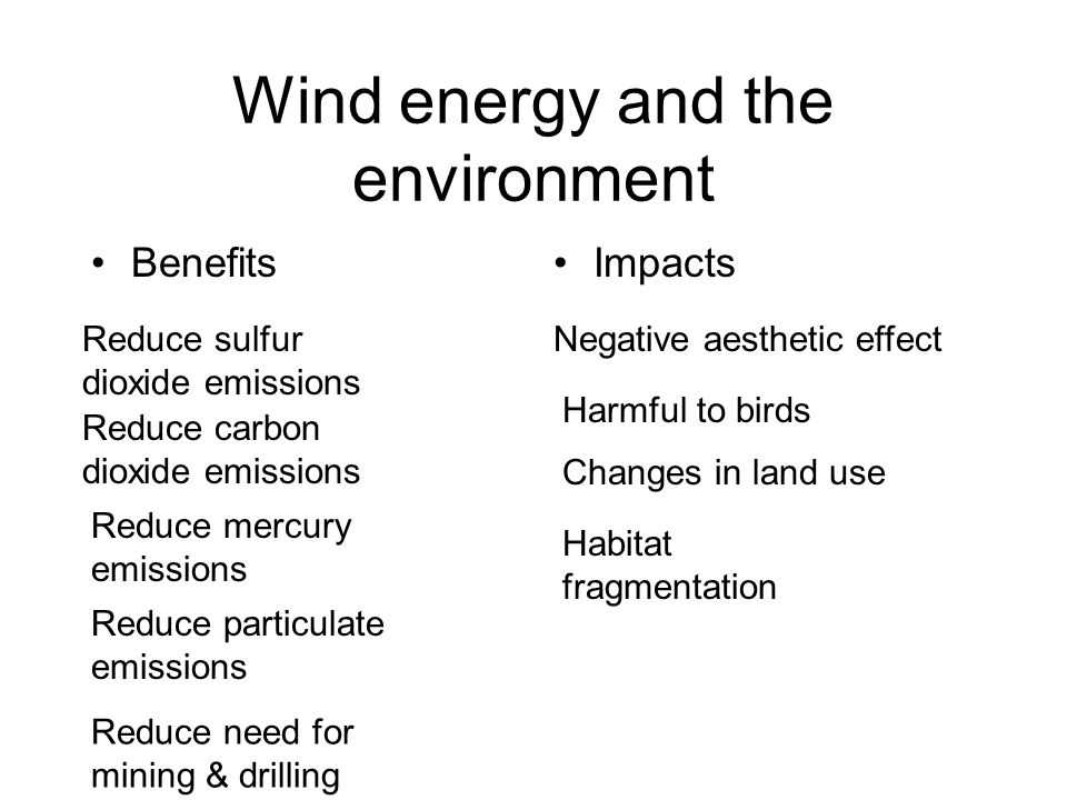 Wind energy and the environment BenefitsImpacts Reduce sulfur dioxide emissions Reduce carbon dioxide emissions Reduce mercury emissions Reduce particulate emissions Reduce need for mining & drilling Negative aesthetic effect Harmful to birds Changes in land use Habitat fragmentation