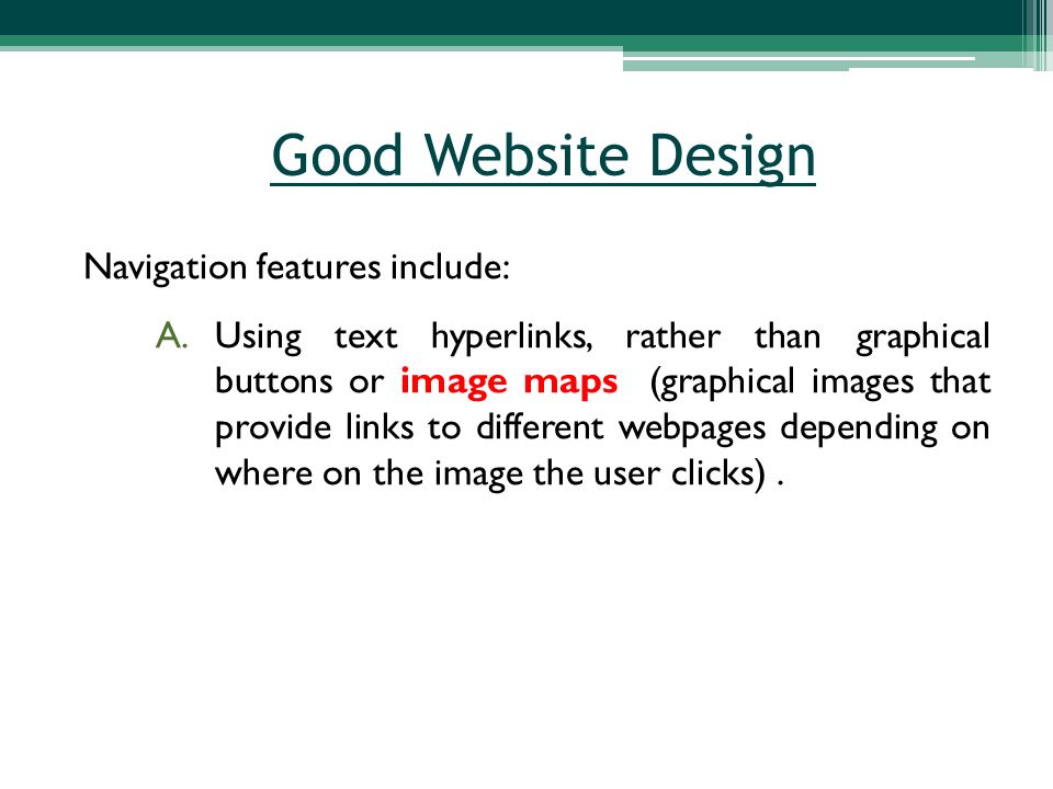 Navigation features include: A.Using text hyperlinks, rather than graphical buttons or image maps (graphical images that provide links to different webpages depending on where on the image the user clicks).