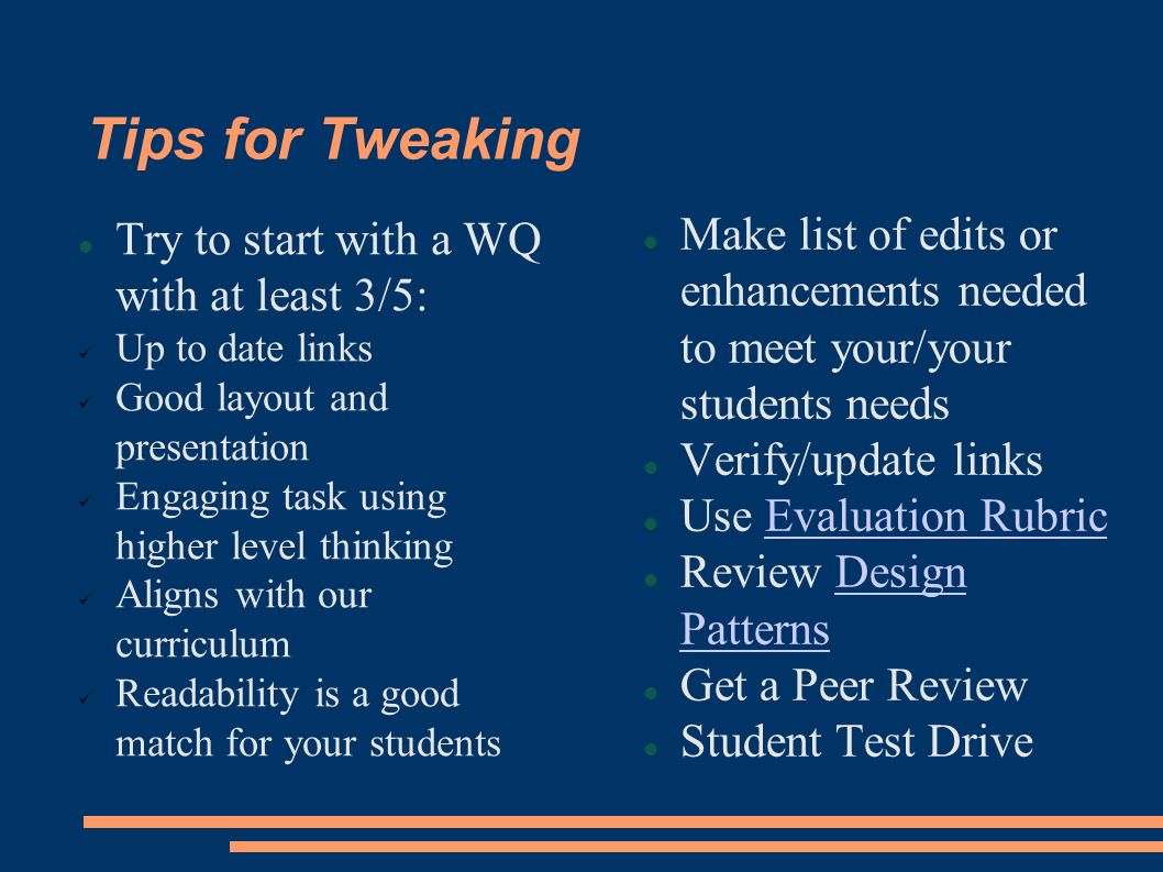 Tips for Tweaking Try to start with a WQ with at least 3/5: Up to date links Good layout and presentation Engaging task using higher level thinking Aligns with our curriculum Readability is a good match for your students Make list of edits or enhancements needed to meet your/your students needs Verify/update links Use Evaluation RubricEvaluation Rubric Review Design PatternsDesign Patterns Get a Peer Review Student Test Drive