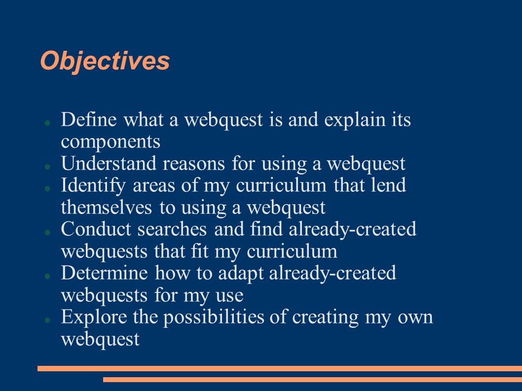 Objectives Define what a webquest is and explain its components Understand reasons for using a webquest Identify areas of my curriculum that lend themselves to using a webquest Conduct searches and find already-created webquests that fit my curriculum Determine how to adapt already-created webquests for my use Explore the possibilities of creating my own webquest