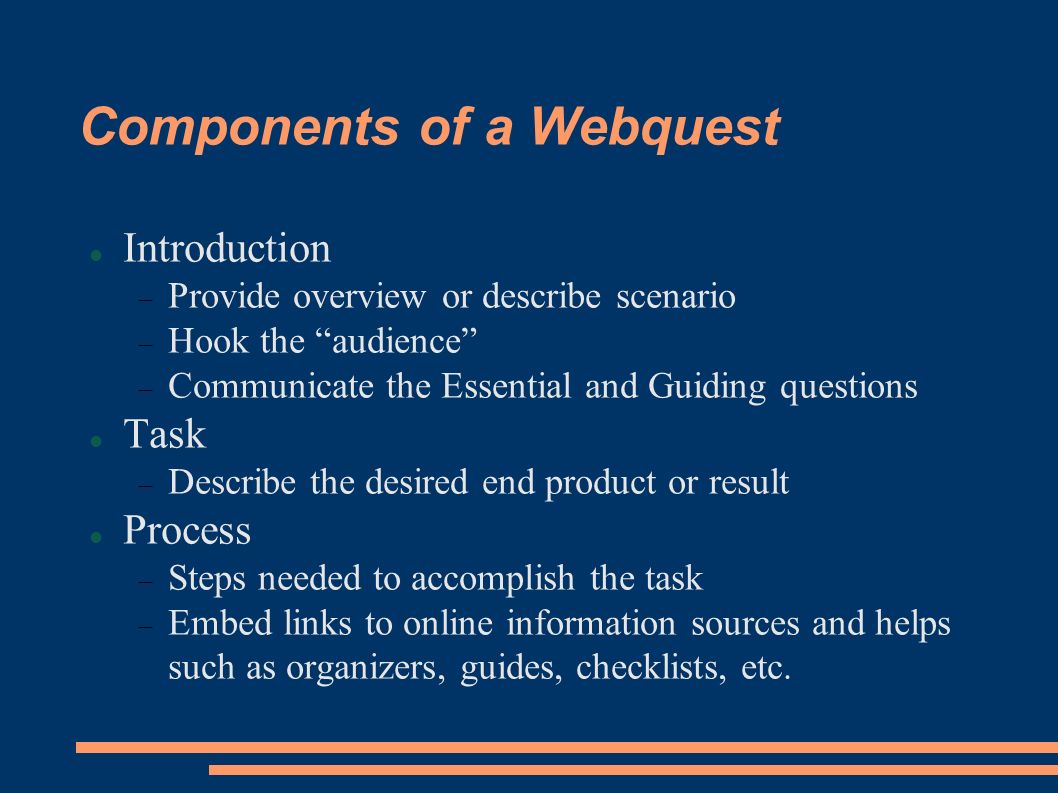 Components of a Webquest Introduction  Provide overview or describe scenario  Hook the audience  Communicate the Essential and Guiding questions Task  Describe the desired end product or result Process  Steps needed to accomplish the task  Embed links to online information sources and helps such as organizers, guides, checklists, etc.