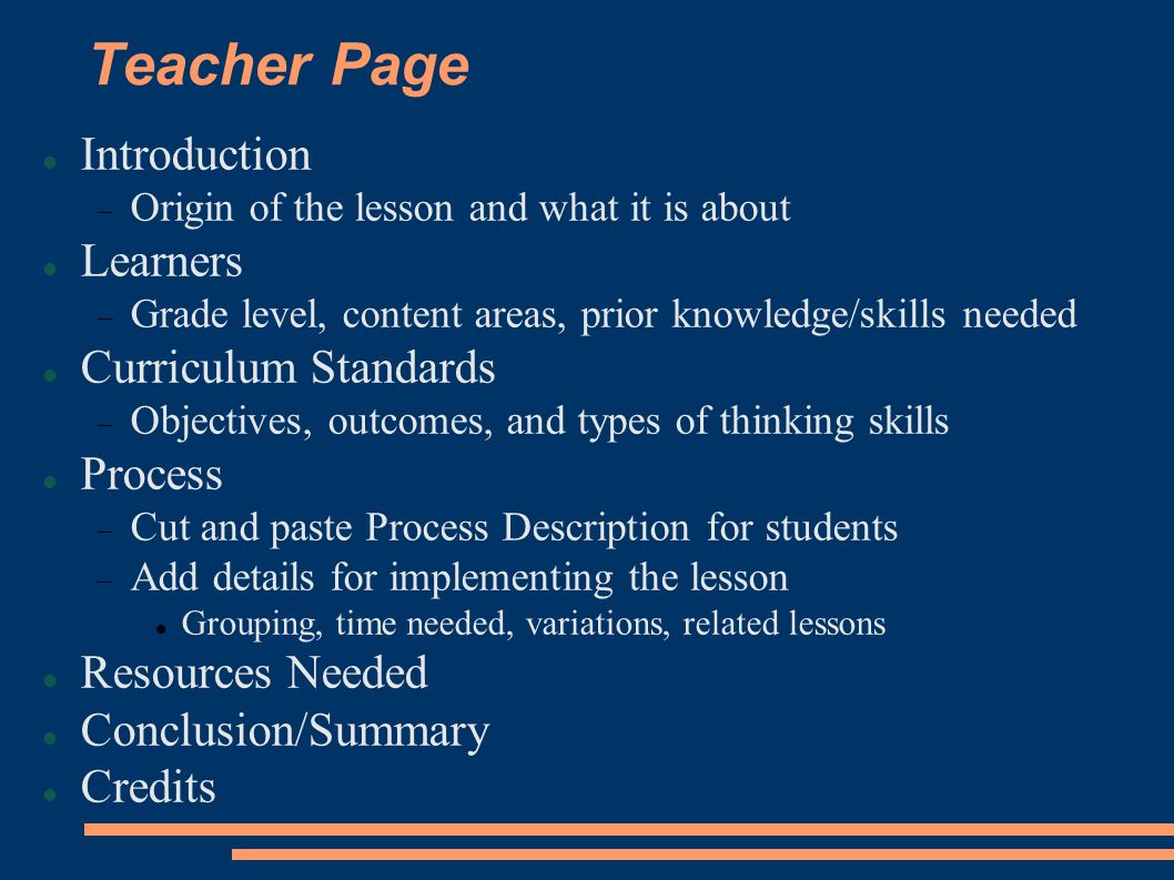 Teacher Page Introduction  Origin of the lesson and what it is about Learners  Grade level, content areas, prior knowledge/skills needed Curriculum Standards  Objectives, outcomes, and types of thinking skills Process  Cut and paste Process Description for students  Add details for implementing the lesson Grouping, time needed, variations, related lessons Resources Needed Conclusion/Summary Credits