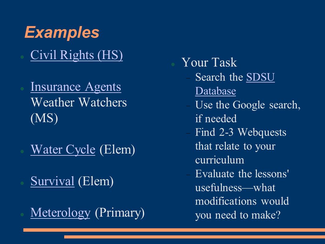 Examples Civil Rights (HS)‏ Insurance Agents Weather Watchers (MS)‏ Insurance Agents Water Cycle (Elem)‏ Water Cycle Survival (Elem)‏ Survival Meterology (Primary)‏ Meterology Your Task  Search the SDSU DatabaseSDSU Database  Use the Google search, if needed  Find 2-3 Webquests that relate to your curriculum  Evaluate the lessons usefulness—what modifications would you need to make