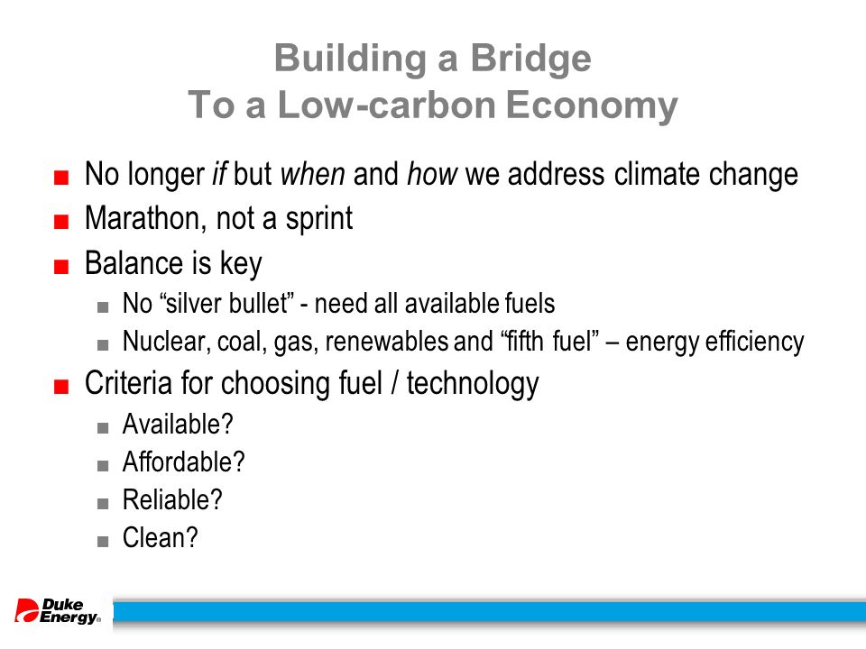 Building a Bridge To a Low-carbon Economy ■ No longer if but when and how we address climate change ■ Marathon, not a sprint ■ Balance is key ■ No silver bullet - need all available fuels ■ Nuclear, coal, gas, renewables and fifth fuel – energy efficiency ■ Criteria for choosing fuel / technology ■ Available.