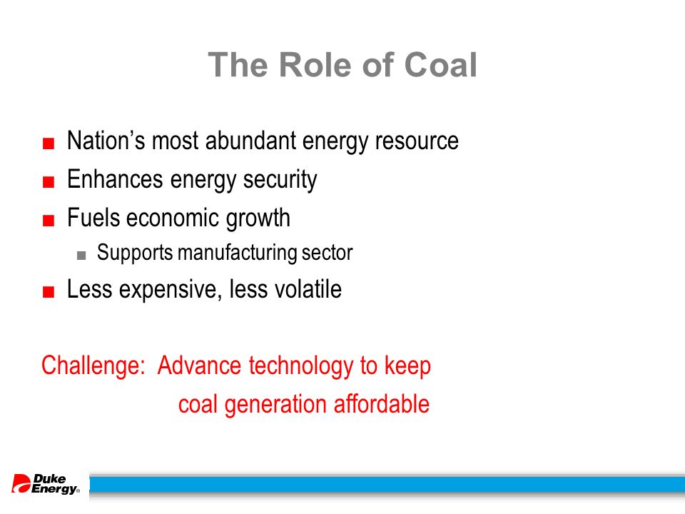 The Role of Coal ■ Nation’s most abundant energy resource ■ Enhances energy security ■ Fuels economic growth ■ Supports manufacturing sector ■ Less expensive, less volatile Challenge: Advance technology to keep coal generation affordable
