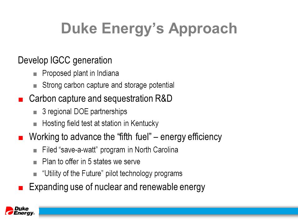 Duke Energy’s Approach Develop IGCC generation ■ Proposed plant in Indiana ■ Strong carbon capture and storage potential ■ Carbon capture and sequestration R&D ■ 3 regional DOE partnerships ■ Hosting field test at station in Kentucky ■ Working to advance the fifth fuel – energy efficiency ■ Filed save-a-watt program in North Carolina ■ Plan to offer in 5 states we serve ■ Utility of the Future pilot technology programs ■ Expanding use of nuclear and renewable energy