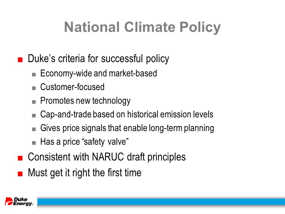 National Climate Policy ■ Duke’s criteria for successful policy ■ Economy-wide and market-based ■ Customer-focused ■ Promotes new technology ■ Cap-and-trade based on historical emission levels ■ Gives price signals that enable long-term planning ■ Has a price safety valve ■ Consistent with NARUC draft principles ■ Must get it right the first time