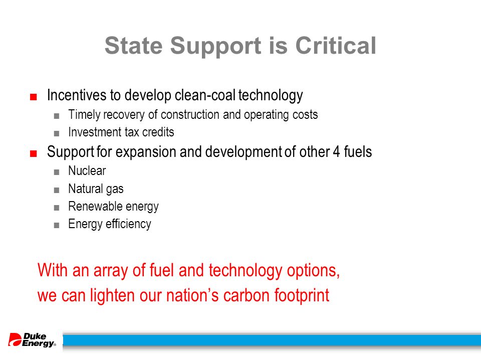 State Support is Critical ■ Incentives to develop clean-coal technology ■ Timely recovery of construction and operating costs ■ Investment tax credits ■ Support for expansion and development of other 4 fuels ■ Nuclear ■ Natural gas ■ Renewable energy ■ Energy efficiency With an array of fuel and technology options, we can lighten our nation’s carbon footprint