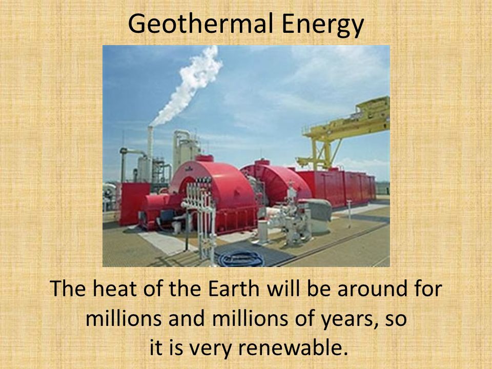 Geothermal Energy The heat of the Earth will be around for millions and millions of years, so it is very renewable.