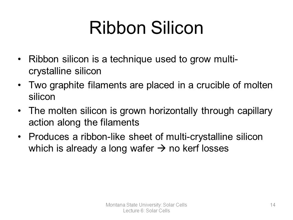 Ribbon Silicon Ribbon silicon is a technique used to grow multi- crystalline silicon Two graphite filaments are placed in a crucible of molten silicon The molten silicon is grown horizontally through capillary action along the filaments Produces a ribbon-like sheet of multi-crystalline silicon which is already a long wafer  no kerf losses 14Montana State University: Solar Cells Lecture 6: Solar Cells