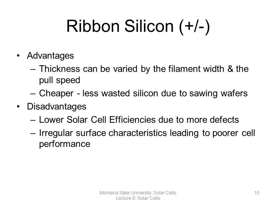 Ribbon Silicon (+/-) Advantages –Thickness can be varied by the filament width & the pull speed –Cheaper - less wasted silicon due to sawing wafers Disadvantages –Lower Solar Cell Efficiencies due to more defects –Irregular surface characteristics leading to poorer cell performance 15Montana State University: Solar Cells Lecture 6: Solar Cells