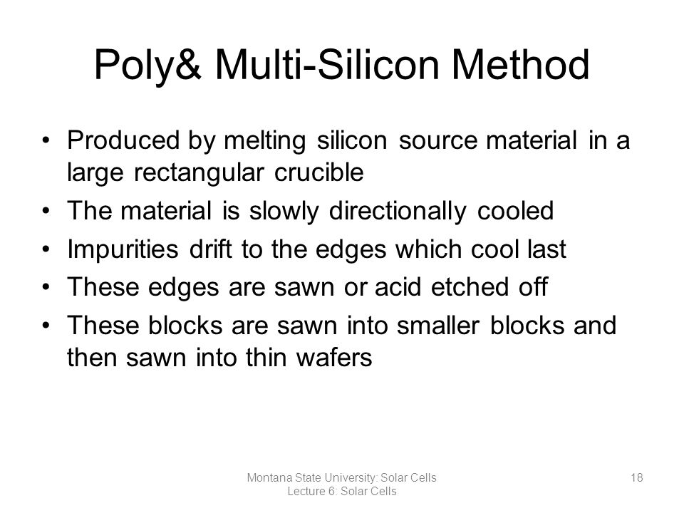 Poly& Multi-Silicon Method Produced by melting silicon source material in a large rectangular crucible The material is slowly directionally cooled Impurities drift to the edges which cool last These edges are sawn or acid etched off These blocks are sawn into smaller blocks and then sawn into thin wafers 18Montana State University: Solar Cells Lecture 6: Solar Cells