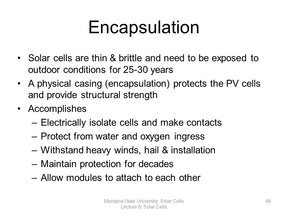 Encapsulation Solar cells are thin & brittle and need to be exposed to outdoor conditions for years A physical casing (encapsulation) protects the PV cells and provide structural strength Accomplishes –Electrically isolate cells and make contacts –Protect from water and oxygen ingress –Withstand heavy winds, hail & installation –Maintain protection for decades –Allow modules to attach to each other 46Montana State University: Solar Cells Lecture 6: Solar Cells