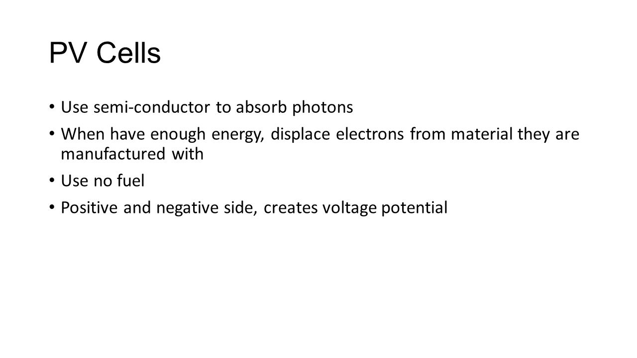 PV Cells Use semi-conductor to absorb photons When have enough energy, displace electrons from material they are manufactured with Use no fuel Positive and negative side, creates voltage potential