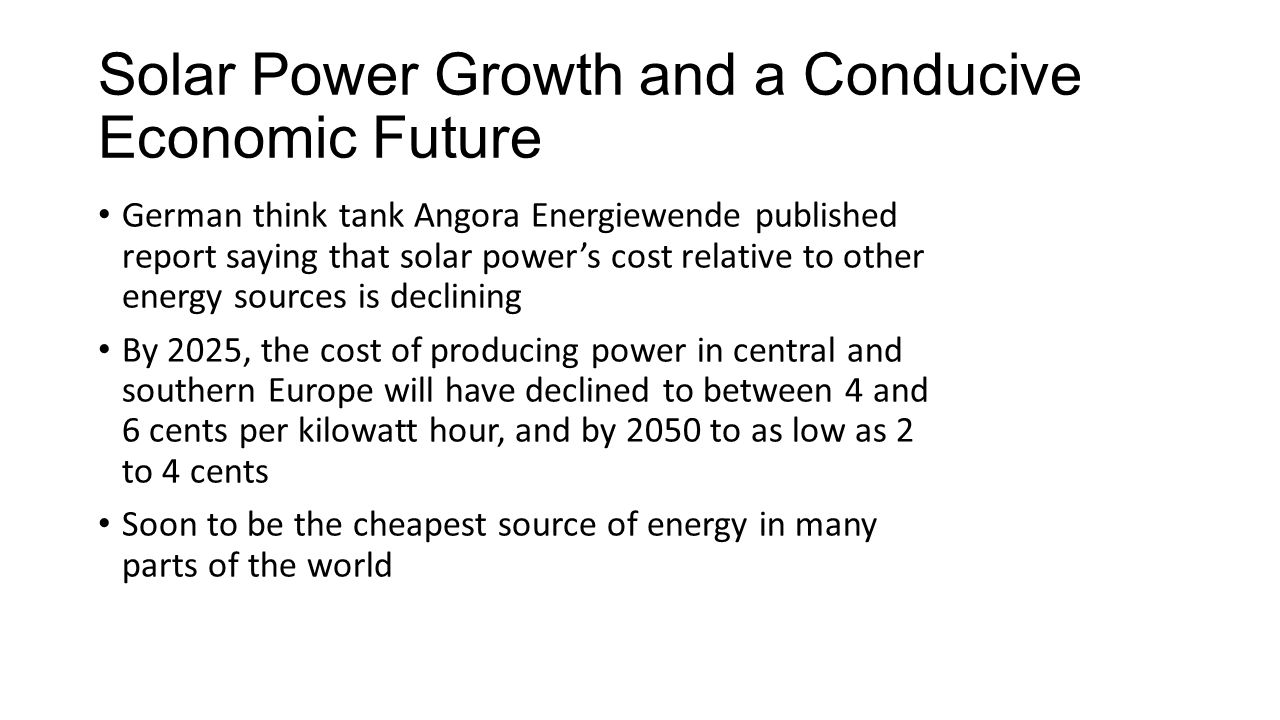 Solar Power Growth and a Conducive Economic Future German think tank Angora Energiewende published report saying that solar power’s cost relative to other energy sources is declining By 2025, the cost of producing power in central and southern Europe will have declined to between 4 and 6 cents per kilowatt hour, and by 2050 to as low as 2 to 4 cents Soon to be the cheapest source of energy in many parts of the world
