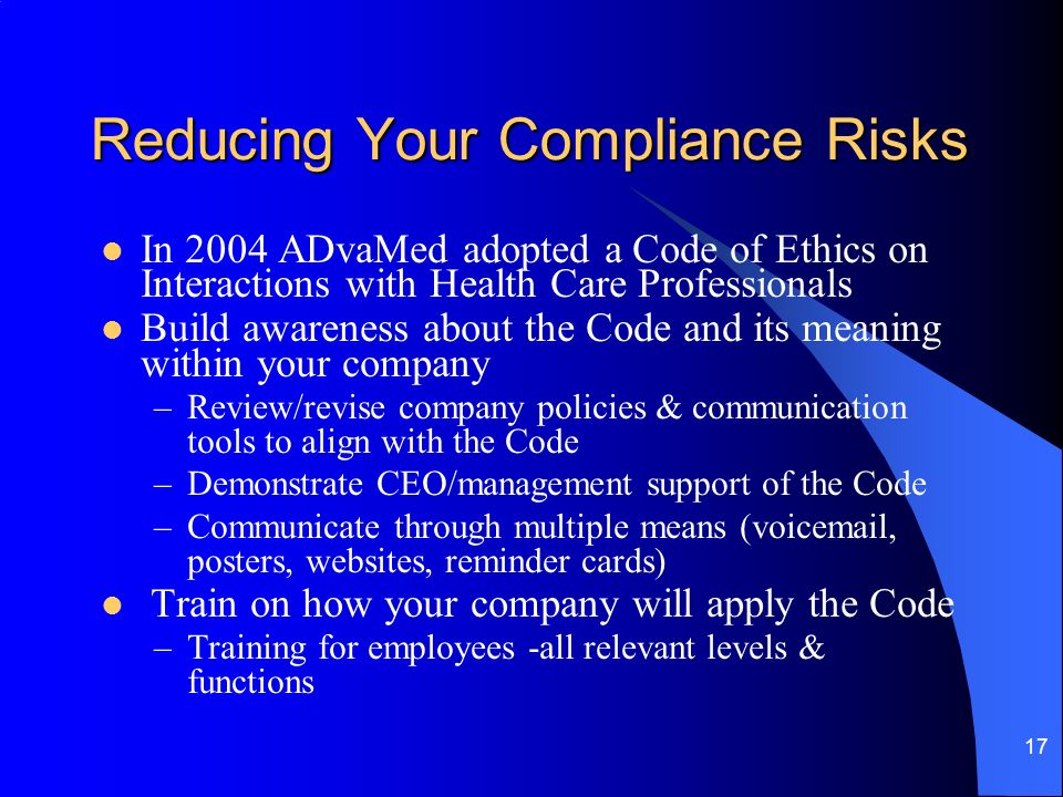 17 Reducing Your Compliance Risks In 2004 ADvaMed adopted a Code of Ethics on Interactions with Health Care Professionals Build awareness about the Code and its meaning within your company –Review/revise company policies & communication tools to align with the Code –Demonstrate CEO/management support of the Code –Communicate through multiple means (voic , posters, websites, reminder cards) Train on how your company will apply the Code –Training for employees -all relevant levels & functions