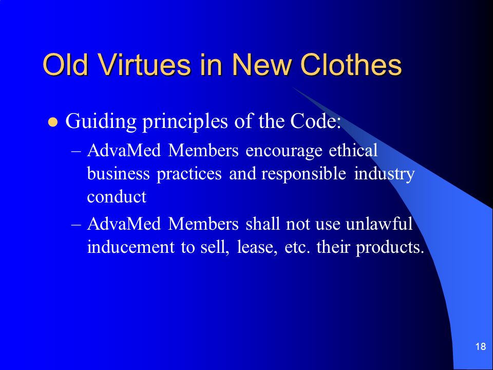 18 Old Virtues in New Clothes Guiding principles of the Code: –AdvaMed Members encourage ethical business practices and responsible industry conduct –AdvaMed Members shall not use unlawful inducement to sell, lease, etc.