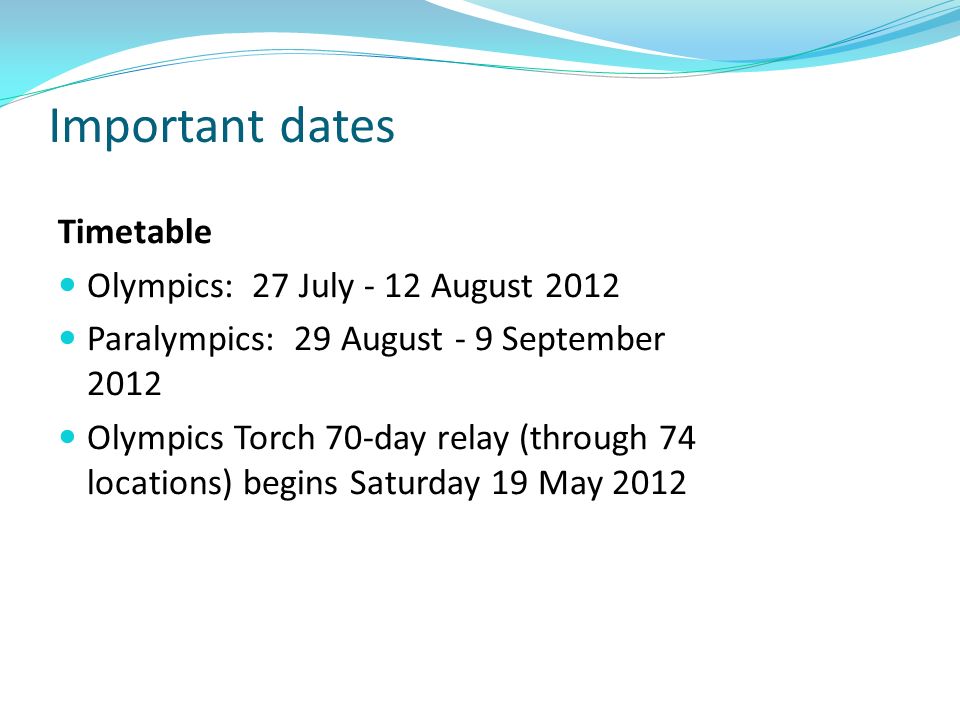 Important dates Timetable Olympics: 27 July - 12 August 2012 Paralympics: 29 August - 9 September 2012 Olympics Torch 70-day relay (through 74 locations) begins Saturday 19 May 2012