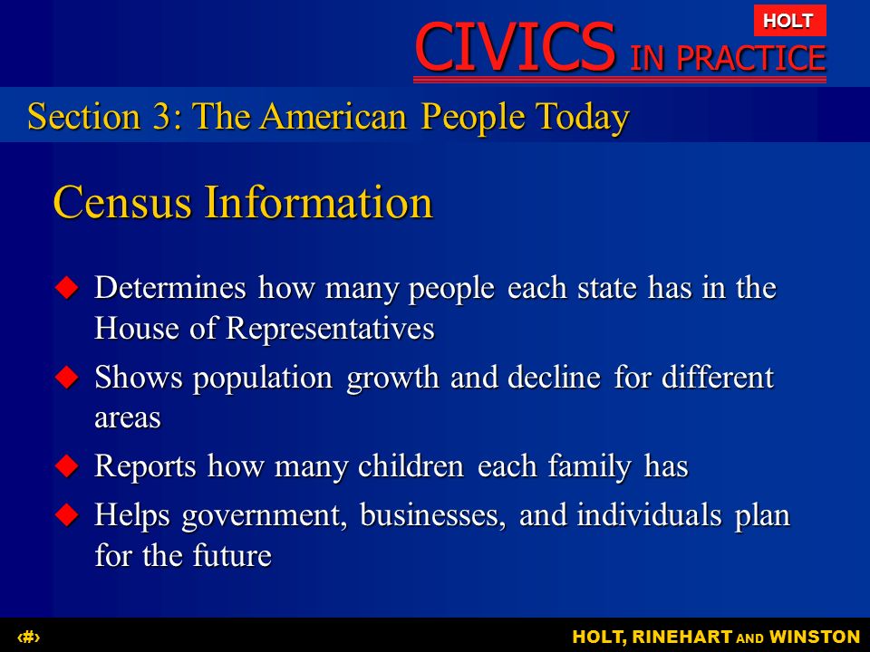 CIVICS IN PRACTICE HOLT HOLT, RINEHART AND WINSTON13 Census Information  Determines how many people each state has in the House of Representatives  Shows population growth and decline for different areas  Reports how many children each family has  Helps government, businesses, and individuals plan for the future Section 3: The American People Today