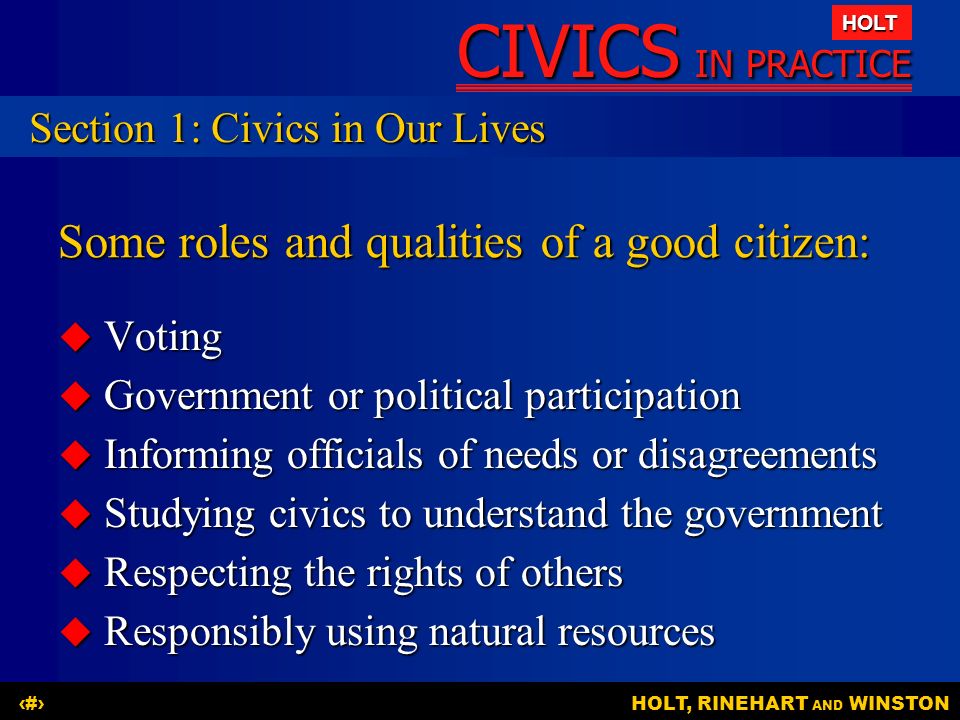 CIVICS IN PRACTICE HOLT HOLT, RINEHART AND WINSTON5 Some roles and qualities of a good citizen:  Voting  Government or political participation  Informing officials of needs or disagreements  Studying civics to understand the government  Respecting the rights of others  Responsibly using natural resources Section 1: Civics in Our Lives