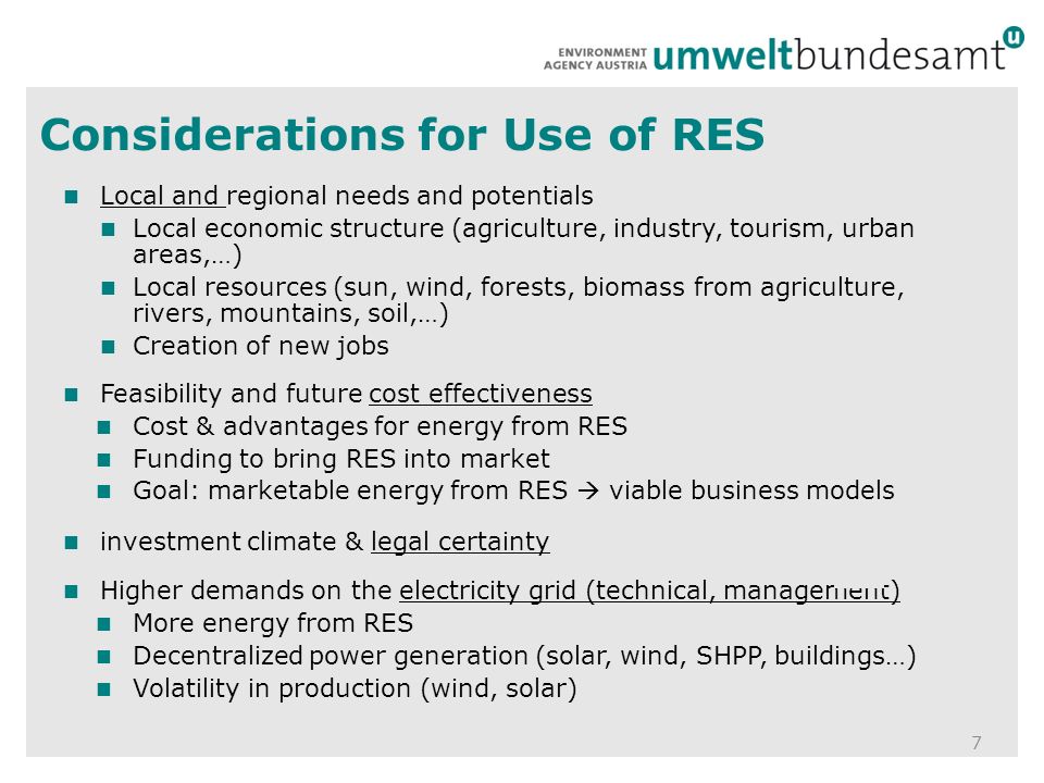 Considerations for Use of RES 7 Local and regional needs and potentials Local economic structure (agriculture, industry, tourism, urban areas,…) Local resources (sun, wind, forests, biomass from agriculture, rivers, mountains, soil,…) Creation of new jobs Feasibility and future cost effectiveness Cost & advantages for energy from RES Funding to bring RES into market Goal: marketable energy from RES  viable business models investment climate & legal certainty Higher demands on the electricity grid (technical, management) More energy from RES Decentralized power generation (solar, wind, SHPP, buildings…) Volatility in production (wind, solar)
