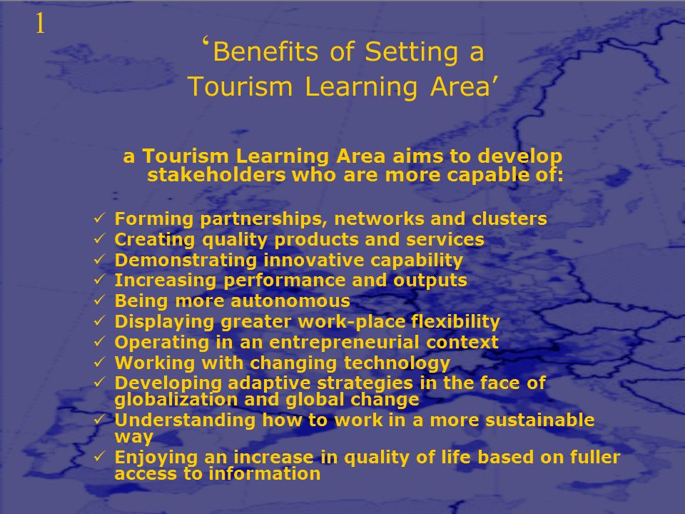 ‘ Benefits of Setting a Tourism Learning Area’ a Tourism Learning Area aims to develop stakeholders who are more capable of: Forming partnerships, networks and clusters Creating quality products and services Demonstrating innovative capability Increasing performance and outputs Being more autonomous Displaying greater work-place flexibility Operating in an entrepreneurial context Working with changing technology Developing adaptive strategies in the face of globalization and global change Understanding how to work in a more sustainable way Enjoying an increase in quality of life based on fuller access to information 1