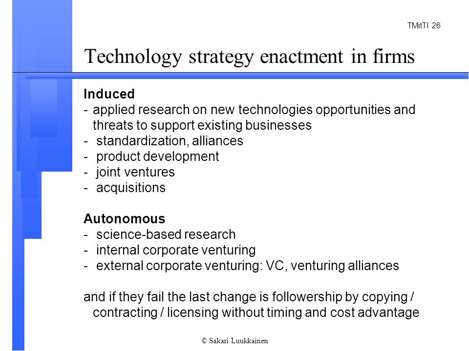 TMitTI 26 © Sakari Luukkainen Technology strategy enactment in firms Induced -applied research on new technologies opportunities and threats to support existing businesses - standardization, alliances - product development - joint ventures - acquisitions Autonomous - science-based research - internal corporate venturing - external corporate venturing: VC, venturing alliances and if they fail the last change is followership by copying / contracting / licensing without timing and cost advantage