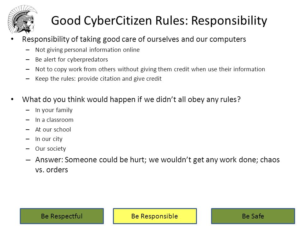 Good CyberCitizen Rules: Responsibility Responsibility of taking good care of ourselves and our computers – Not giving personal information online – Be alert for cyberpredators – Not to copy work from others without giving them credit when use their information – Keep the rules: provide citation and give credit What do you think would happen if we didn’t all obey any rules.