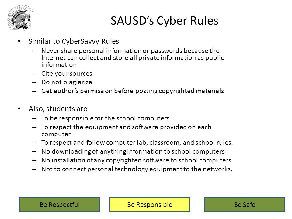 SAUSD’s Cyber Rules Similar to CyberSavvy Rules – Never share personal information or passwords because the Internet can collect and store all private information as public information – Cite your sources – Do not plagiarize – Get author’s permission before posting copyrighted materials Also, students are – To be responsible for the school computers – To respect the equipment and software provided on each computer – To respect and follow computer lab, classroom, and school rules.