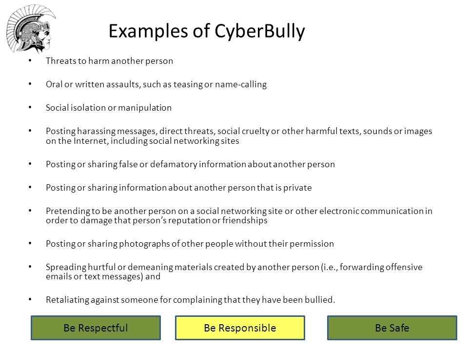 Examples of CyberBully Threats to harm another person Oral or written assaults, such as teasing or name-calling Social isolation or manipulation Posting harassing messages, direct threats, social cruelty or other harmful texts, sounds or images on the Internet, including social networking sites Posting or sharing false or defamatory information about another person Posting or sharing information about another person that is private Pretending to be another person on a social networking site or other electronic communication in order to damage that person’s reputation or friendships Posting or sharing photographs of other people without their permission Spreading hurtful or demeaning materials created by another person (i.e., forwarding offensive  s or text messages) and Retaliating against someone for complaining that they have been bullied.